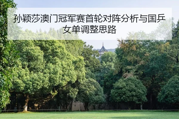 孙颖莎澳门冠军赛首轮对阵分析与国乒女单调整思路