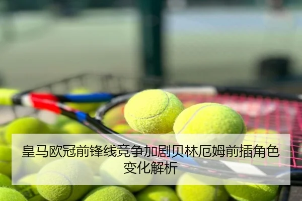 皇马欧冠前锋线竞争加剧贝林厄姆前插角色变化解析