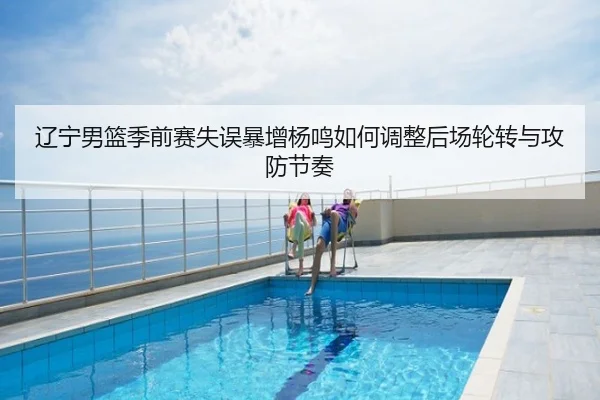 辽宁男篮季前赛失误暴增杨鸣如何调整后场轮转与攻防节奏